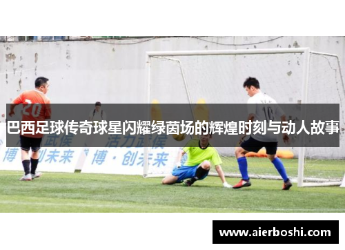 巴西足球传奇球星闪耀绿茵场的辉煌时刻与动人故事